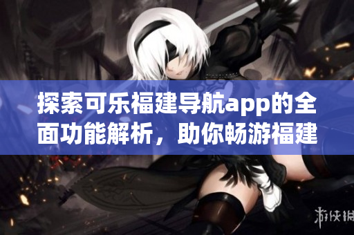 探索可樂福建導(dǎo)航app的全面功能解析，助你暢游福建之美