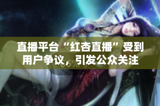 直播平臺(tái)“紅杏直播”受到用戶爭(zhēng)議，引發(fā)公眾關(guān)注
