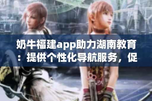 奶牛福建app助力湖南教育：提供個(gè)性化導(dǎo)航服務(wù)，促進(jìn)學(xué)生學(xué)習(xí)提升
