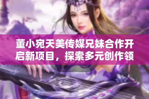 董小宛天美傳媒兄妹合作開(kāi)啟新項(xiàng)目，探索多元?jiǎng)?chuàng)作領(lǐng)域