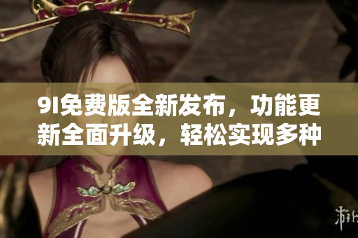 9I免費(fèi)版全新發(fā)布，功能更新全面升級，輕松實現(xiàn)多種操作需求
