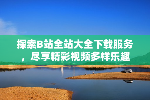 探索B站全站大全下載服務，盡享精彩視頻多樣樂趣