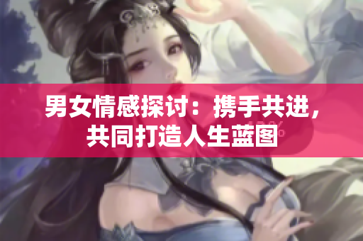 男女情感探討：攜手共進(jìn)，共同打造人生藍(lán)圖