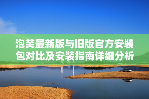 泡芙最新版與舊版官方安裝包對(duì)比及安裝指南詳細(xì)分析與實(shí)用攻略