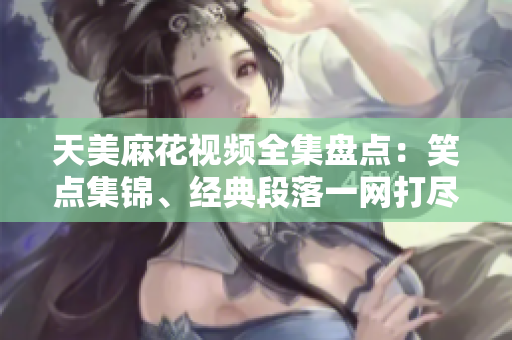 天美麻花視頻全集盤點：笑點集錦、經(jīng)典段落一網(wǎng)打盡