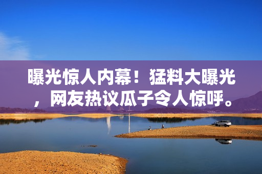 曝光驚人內(nèi)幕！猛料大曝光，網(wǎng)友熱議瓜子令人驚呼。