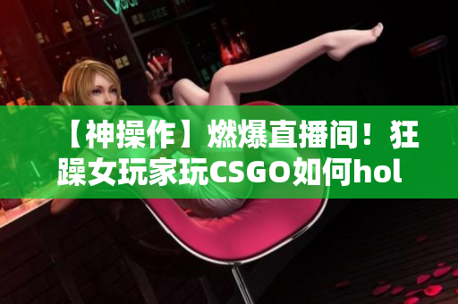 【神操作】燃爆直播間！狂躁女玩家玩CSGO如何hold住全場？快來看她的技術(shù)與魅力！