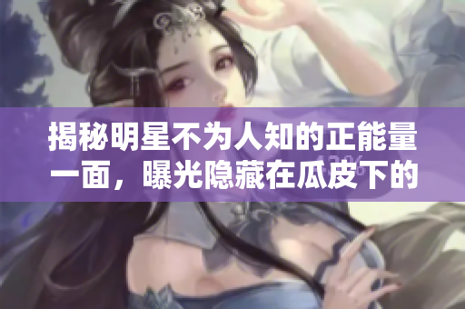 揭秘明星不為人知的正能量一面，曝光隱藏在瓜皮下的黑料