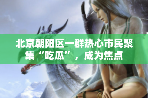 北京朝陽區(qū)一群熱心市民聚集“吃瓜”，成為焦點