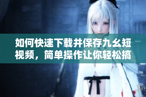 如何快速下載并保存九幺短視頻，簡單操作讓你輕松搞定