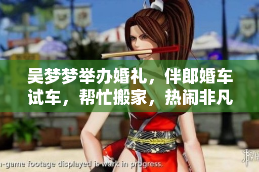 吳夢夢舉辦婚禮，伴郎婚車試車，幫忙搬家，熱鬧非凡