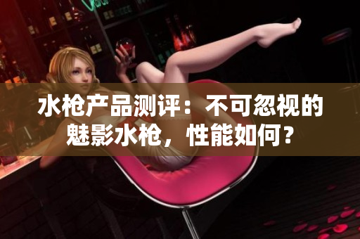 水槍產(chǎn)品測評(píng)：不可忽視的魅影水槍，性能如何？