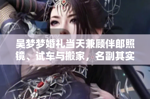 吳夢夢婚禮當(dāng)天兼顧伴郎照鏡、試車與搬家，名副其實(shí)的多面達(dá)人
