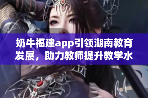 奶牛福建app引領湖南教育發(fā)展，助力教師提升教學水平并促進學生全面發(fā)展
