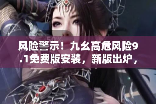 風(fēng)險(xiǎn)警示！九幺高危風(fēng)險(xiǎn)9.1免費(fèi)版安裝，新版出爐，快來安裝防護(hù)！