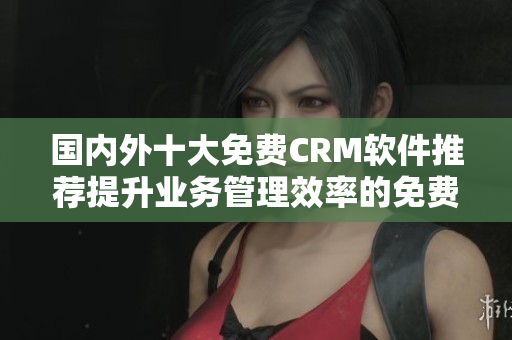 國內(nèi)外十大免費(fèi)CRM軟件推薦提升業(yè)務(wù)管理效率的免費(fèi)CRM工具推薦