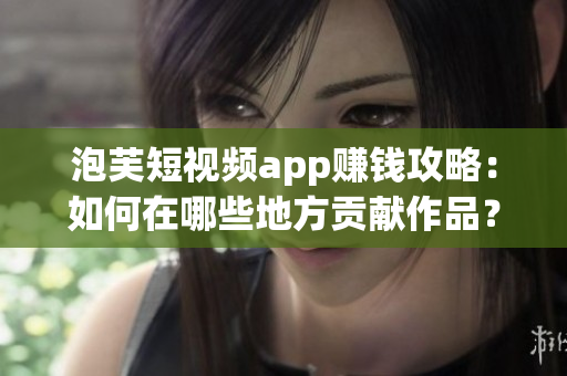 泡芙短視頻app賺錢(qián)攻略：如何在哪些地方貢獻(xiàn)作品？