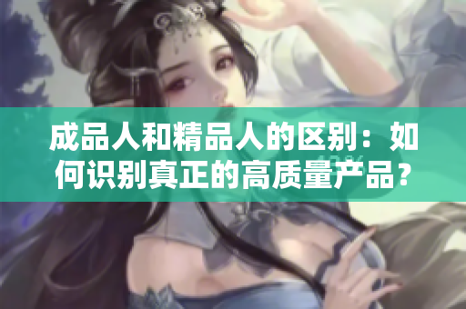 成品人和精品人的區(qū)別：如何識別真正的高質量產品？