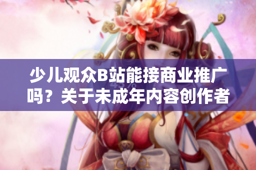 少兒觀眾B站能接商業(yè)推廣嗎？關(guān)于未成年內(nèi)容創(chuàng)作者的廣告合規(guī)問題