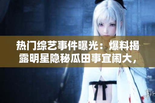 熱門綜藝事件曝光：爆料揭露明星隱秘瓜田事宜鬧大，網(wǎng)友熱議無止！