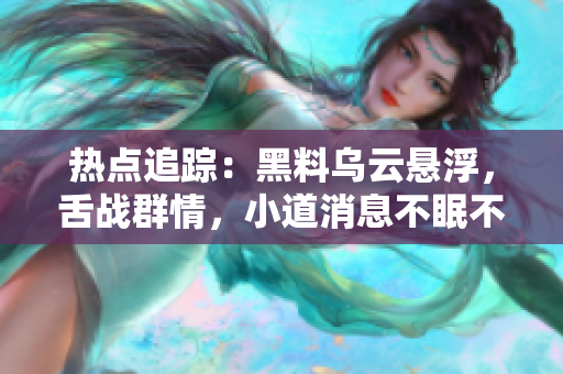 熱點追蹤：黑料烏云懸浮，舌戰(zhàn)群情，小道消息不眠不休