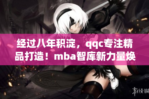 經(jīng)過(guò)八年積淀，qqc專注精品打造！mba智庫(kù)新力量煥發(fā)全新活力
