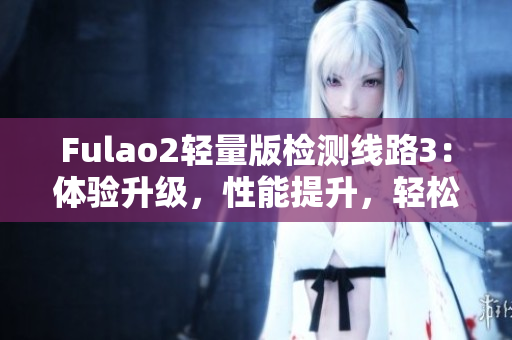 Fulao2輕量版檢測線路3：體驗升級，性能提升，輕松暢游網(wǎng)路