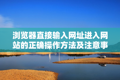 瀏覽器直接輸入網(wǎng)址進(jìn)入網(wǎng)站的正確操作方法及注意事項