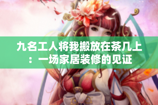 九名工人將我搬放在茶幾上：一場(chǎng)家居裝修的見證