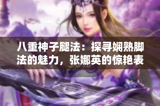 八重神子腿法：探尋嫻熟腳法的魅力，張娜英的驚艷表現(xiàn)！