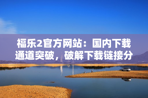 福樂(lè)2官方網(wǎng)站：國(guó)內(nèi)下載通道突破，破解下載鏈接分享