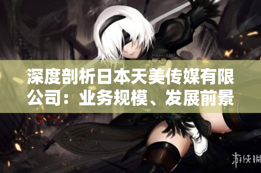 深度剖析日本天美傳媒有限公司：業(yè)務(wù)規(guī)模、發(fā)展前景及市場(chǎng)影響分析