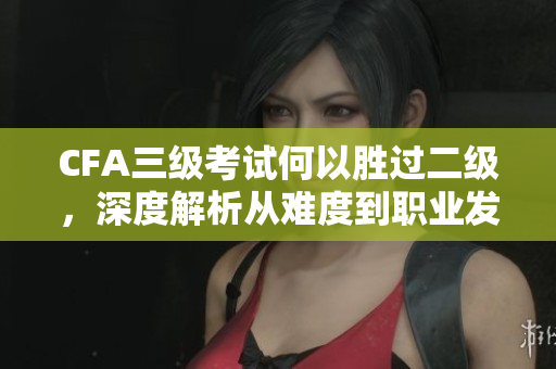 CFA三級(jí)考試何以勝過(guò)二級(jí)，深度解析從難度到職業(yè)發(fā)展