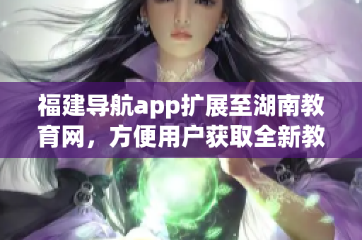 福建導(dǎo)航app擴展至湖南教育網(wǎng)，方便用戶獲取全新教育信息