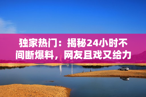 獨(dú)家熱門：揭秘24小時(shí)不間斷爆料，網(wǎng)友且戲又給力