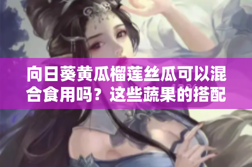向日葵黃瓜榴蓮絲瓜可以混合食用嗎？這些蔬果的搭配是否健康？