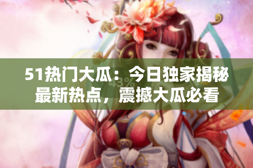 51熱門大瓜：今日獨(dú)家揭秘最新熱點(diǎn)，震撼大瓜必看