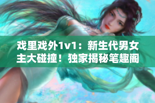 戲里戲外1v1：新生代男女主大碰撞！獨(dú)家揭秘筆趣閣最新言情小說