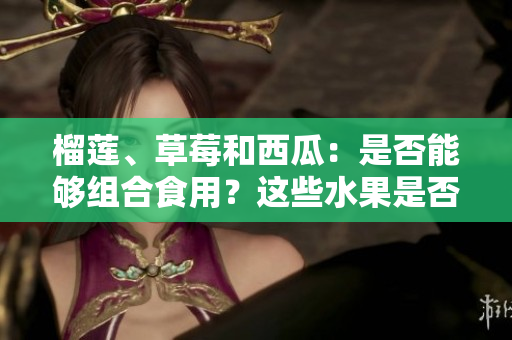 榴蓮、草莓和西瓜：是否能夠組合食用？這些水果是否可混搭？