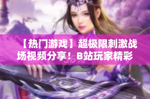 【熱門游戲】超極限刺激戰(zhàn)場視頻分享！B站玩家精彩操作全記錄
