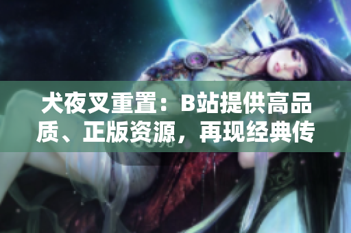 犬夜叉重置：B站提供高品質(zhì)、正版資源，再現(xiàn)經(jīng)典傳奇