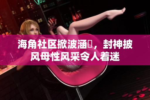 海角社區(qū)掀波涵儉，封神披風(fēng)母性風(fēng)采令人著迷