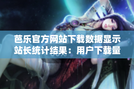 芭樂官方網站下載數據顯示站長統(tǒng)計結果：用戶下載量居高不下