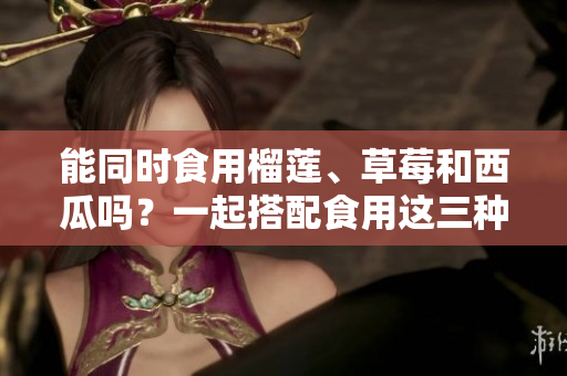 能同時(shí)食用榴蓮、草莓和西瓜嗎？一起搭配食用這三種水果有什么注意事項(xiàng)？