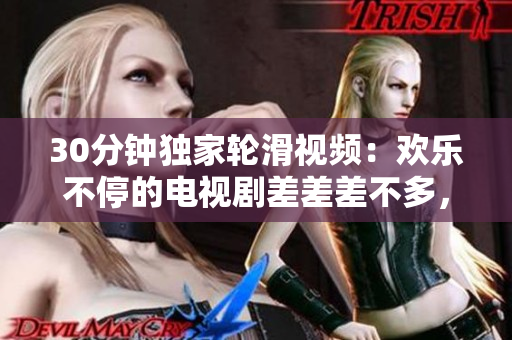 30分鐘獨家輪滑視頻：歡樂不停的電視劇差差差不多，讓你歡笑不斷