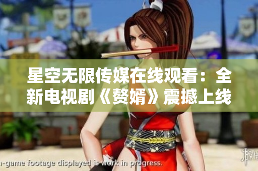 星空無限傳媒在線觀看：全新電視劇《贅婿》震撼上線，精彩劇情不容錯過