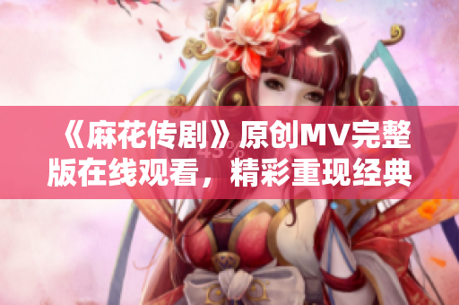 《麻花傳劇》原創(chuàng)MV完整版在線觀看，精彩重現(xiàn)經(jīng)典故事，感受音樂與戲劇的融合之美