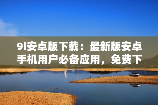 9i安卓版下載：最新版安卓手機(jī)用戶必備應(yīng)用，免費(fèi)下載安裝快捷方便