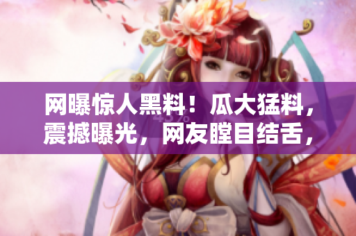 網(wǎng)曝驚人黑料！瓜大猛料，震撼曝光，網(wǎng)友瞠目結(jié)舌，全城熱議