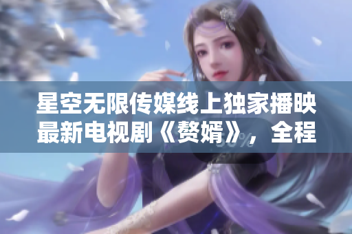星空無限傳媒線上獨(dú)家播映最新電視劇《贅婿》，全程高清無廣告觀看